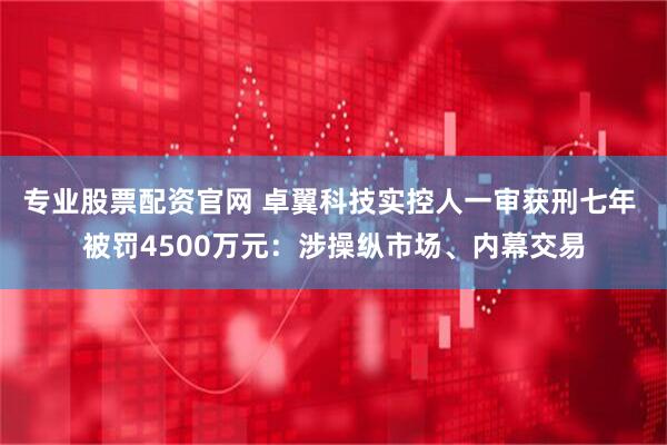 专业股票配资官网 卓翼科技实控人一审获刑七年 被罚4500万元：涉操纵市场、内幕交易