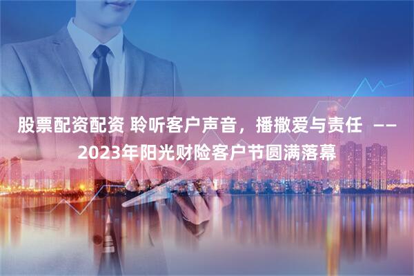 股票配资配资 聆听客户声音，播撒爱与责任  ——2023年阳光财险客户节圆满落幕