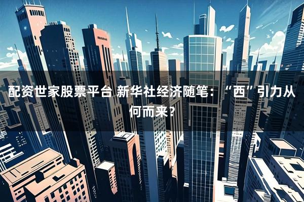 配资世家股票平台 新华社经济随笔：“西”引力从何而来？