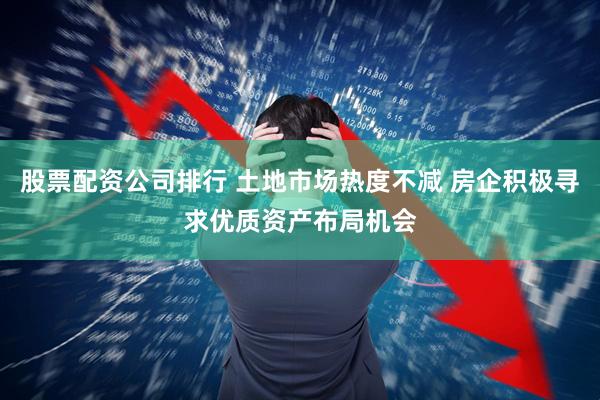 股票配资公司排行 土地市场热度不减 房企积极寻求优质资产布局机会
