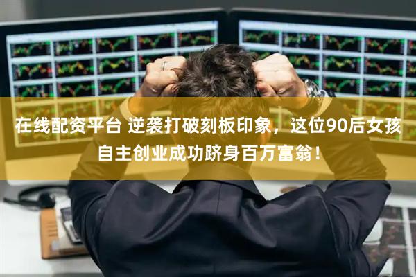 在线配资平台 逆袭打破刻板印象，这位90后女孩自主创业成功跻身百万富翁！