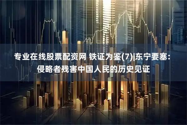 专业在线股票配资网 铁证为鉴(7)|东宁要塞: 侵略者残害中国人民的历史见证