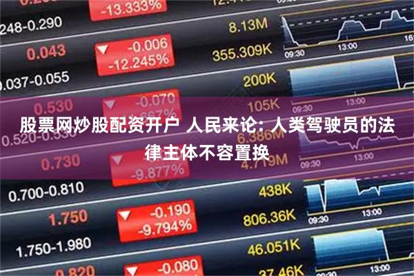 股票网炒股配资开户 人民来论: 人类驾驶员的法律主体不容置换