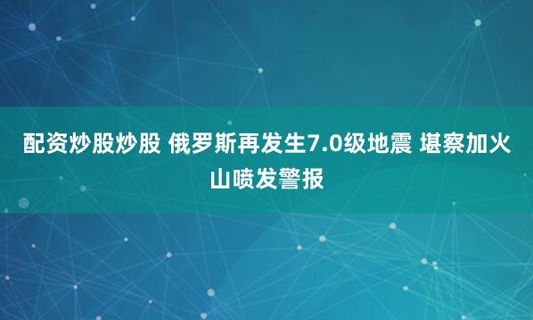 配资炒股炒股 俄罗斯再发生7.0级地震 堪察加火山喷发警报