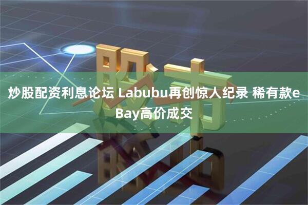 炒股配资利息论坛 Labubu再创惊人纪录 稀有款eBay高价成交
