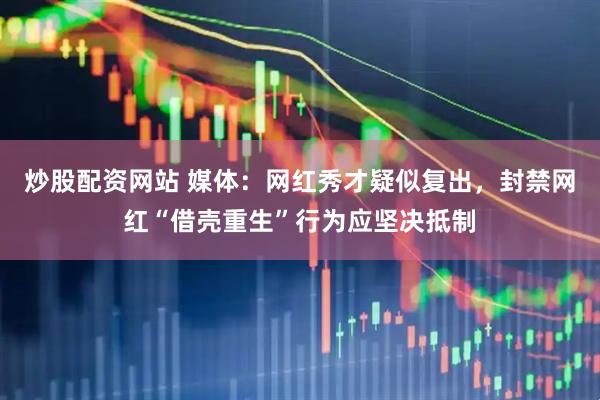 炒股配资网站 媒体：网红秀才疑似复出，封禁网红“借壳重生”行为应坚决抵制
