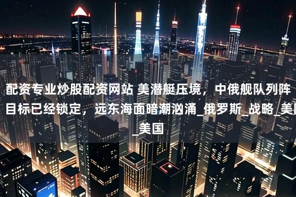 配资专业炒股配资网站 美潜艇压境，中俄舰队列阵，目标已经锁定，远东海面暗潮汹涌_俄罗斯_战略_美国