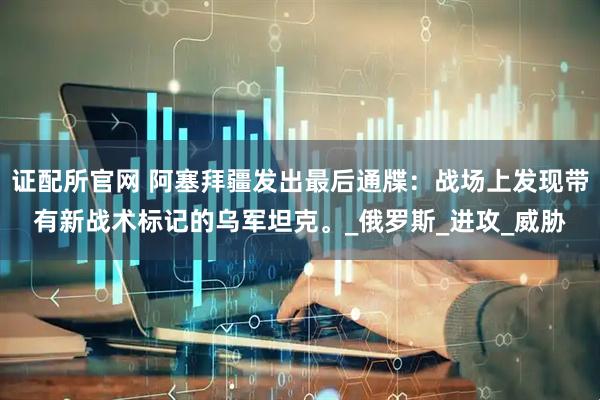 证配所官网 阿塞拜疆发出最后通牒：战场上发现带有新战术标记的乌军坦克。_俄罗斯_进攻_威胁