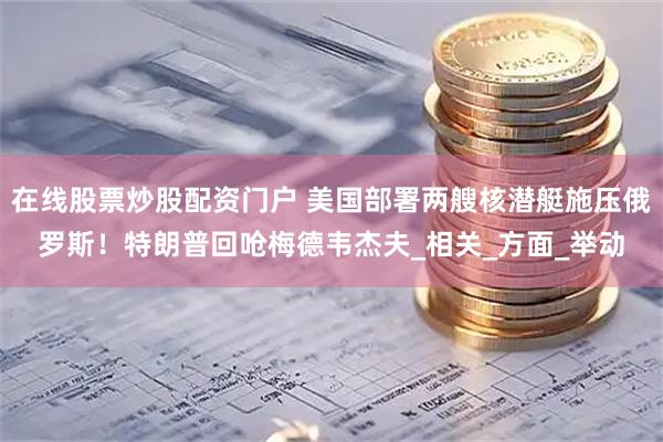 在线股票炒股配资门户 美国部署两艘核潜艇施压俄罗斯！特朗普回呛梅德韦杰夫_相关_方面_举动