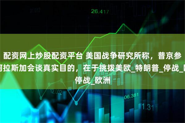 配资网上炒股配资平台 美国战争研究所称，普京参与阿拉斯加会谈真实目的，在于挑拨美欧_特朗普_停战_欧洲