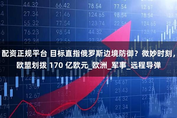 配资正规平台 目标直指俄罗斯边境防御？微妙时刻，欧盟划拨 170 亿欧元_欧洲_军事_远程导弹