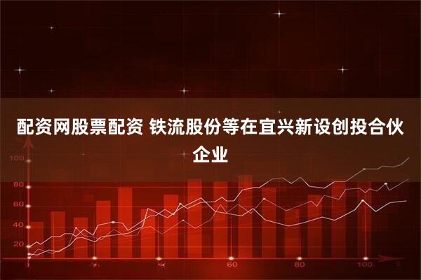 配资网股票配资 铁流股份等在宜兴新设创投合伙企业
