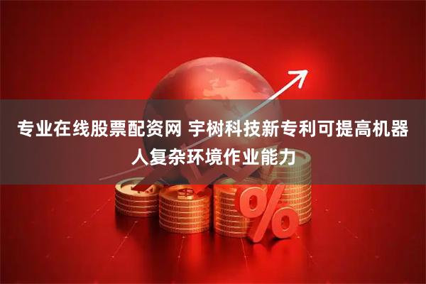 专业在线股票配资网 宇树科技新专利可提高机器人复杂环境作业能力