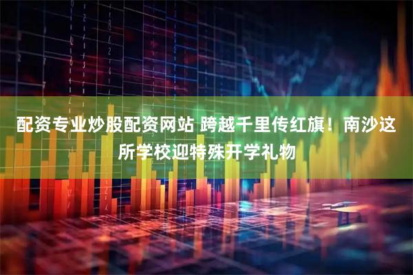 配资专业炒股配资网站 跨越千里传红旗!南沙这所学校迎特殊开学礼物