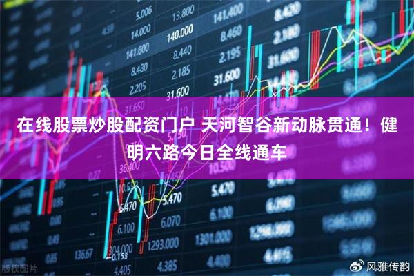 在线股票炒股配资门户 天河智谷新动脉贯通！健明六路今日全线通车