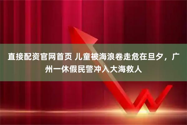 直接配资官网首页 儿童被海浪卷走危在旦夕，广州一休假民警冲入大海救人