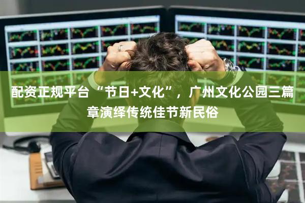 配资正规平台 “节日+文化”，广州文化公园三篇章演绎传统佳节新民俗