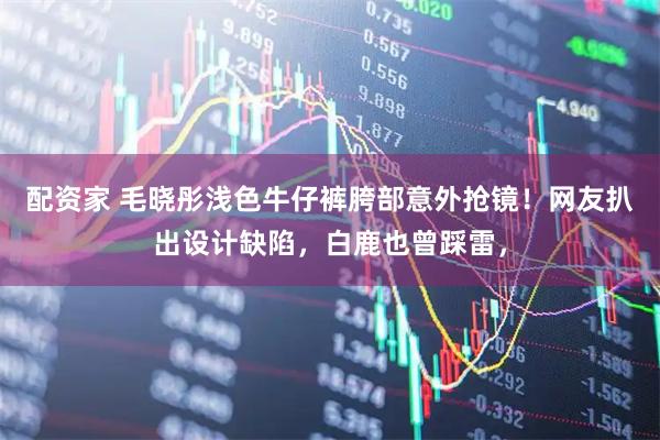 配资家 毛晓彤浅色牛仔裤胯部意外抢镜!网友扒出设计缺陷,白鹿也曾踩雷,