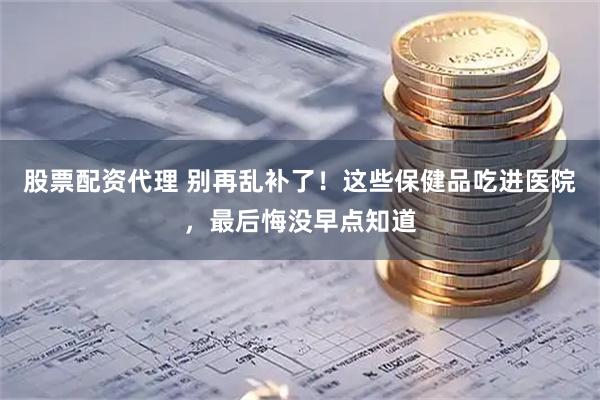 股票配资代理 别再乱补了！这些保健品吃进医院，最后悔没早点知道