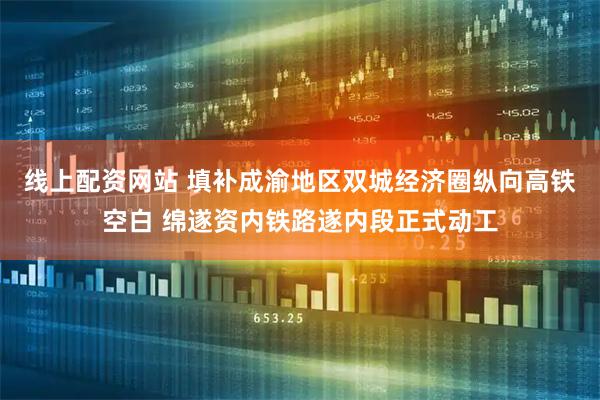 线上配资网站 填补成渝地区双城经济圈纵向高铁空白 绵遂资内铁路遂内段正式动工