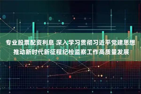 专业股票配资利息 深入学习贯彻习近平党建思想 推动新时代新征程纪检监察工作高质量发展